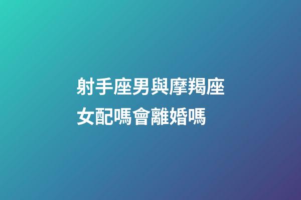射手座男與摩羯座女配嗎會離婚嗎-第1張-星座運勢-玄機派