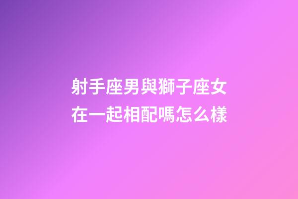 射手座男與獅子座女在一起相配嗎怎么樣-第1張-星座運勢-玄機派