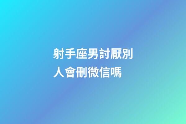 射手座男討厭別人會刪微信嗎-第1張-星座運勢-玄機派