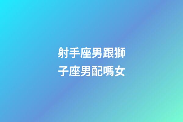 射手座男跟獅子座男配嗎女-第1張-星座運勢-玄機派