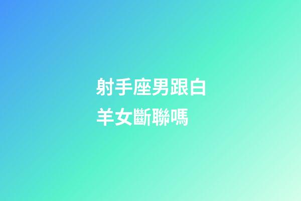 射手座男跟白羊女斷聯嗎-第1張-星座運勢-玄機派