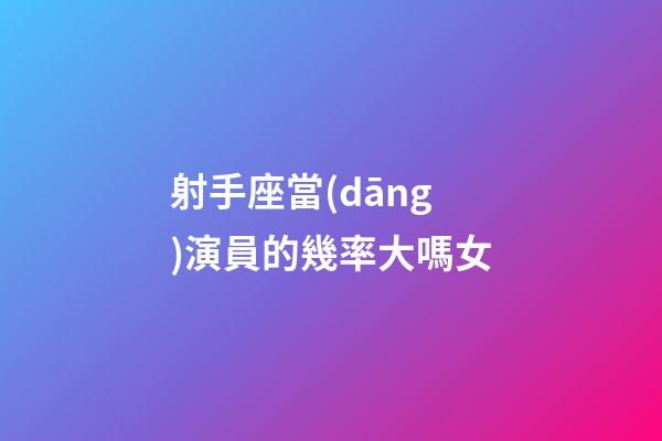 射手座當(dāng)演員的幾率大嗎女-第1張-星座運勢-玄機派