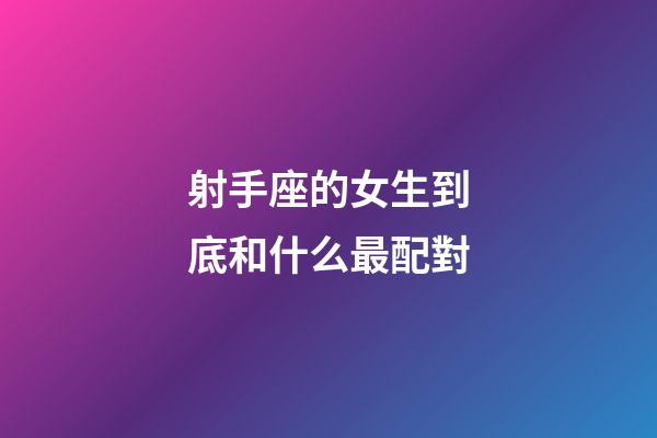 射手座的女生到底和什么最配對-第1張-星座運勢-玄機派