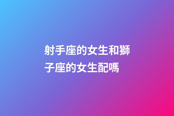 射手座的女生和獅子座的女生配嗎-第1張-星座運勢-玄機派