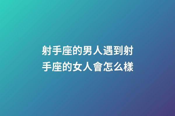 射手座的男人遇到射手座的女人會怎么樣-第1張-星座運勢-玄機派