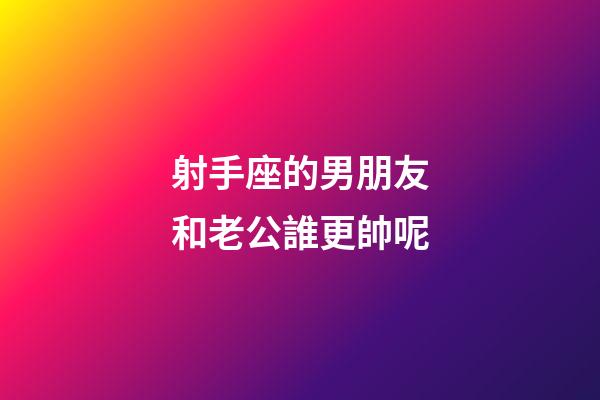 射手座的男朋友和老公誰更帥呢-第1張-星座運勢-玄機派