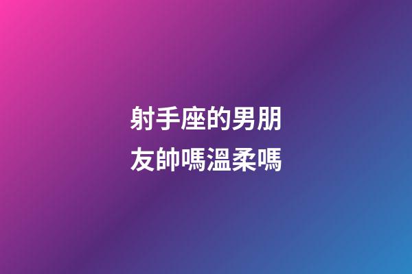 射手座的男朋友帥嗎溫柔嗎-第1張-星座運勢-玄機派