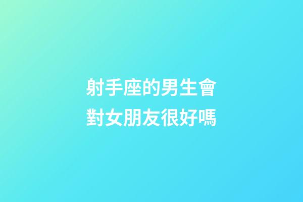 射手座的男生會對女朋友很好嗎-第1張-星座運勢-玄機派