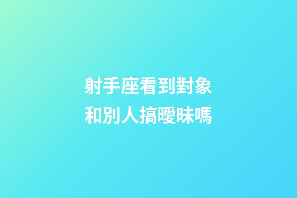射手座看到對象和別人搞曖昧嗎-第1張-星座運勢-玄機派