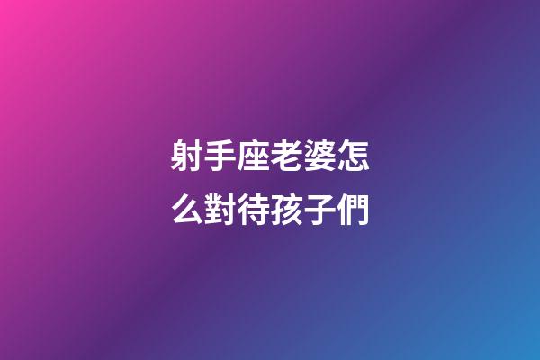 射手座老婆怎么對待孩子們-第1張-星座運勢-玄機派