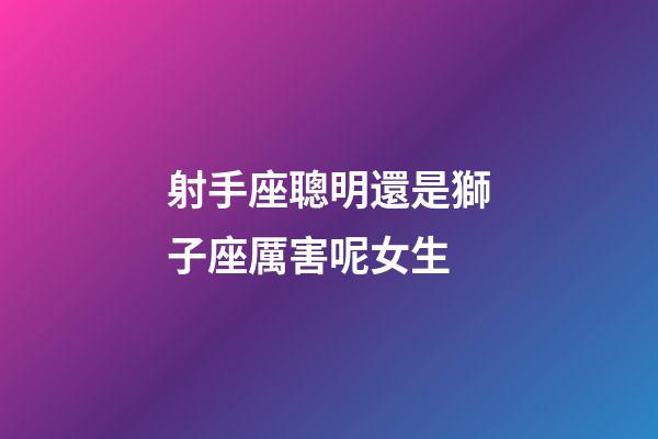 射手座聰明還是獅子座厲害呢女生-第1張-星座運勢-玄機派