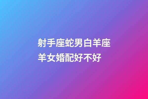射手座蛇男白羊座羊女婚配好不好-第1張-星座運勢-玄機派