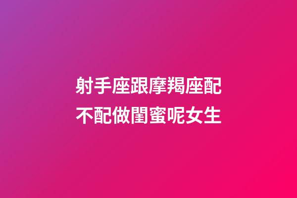 射手座跟摩羯座配不配做閨蜜呢女生-第1張-星座運勢-玄機派