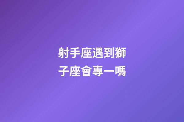 射手座遇到獅子座會專一嗎-第1張-星座運勢-玄機派