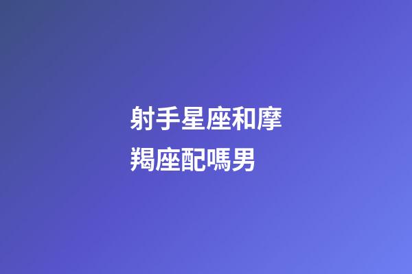 射手星座和摩羯座配嗎男-第1張-星座運勢-玄機派