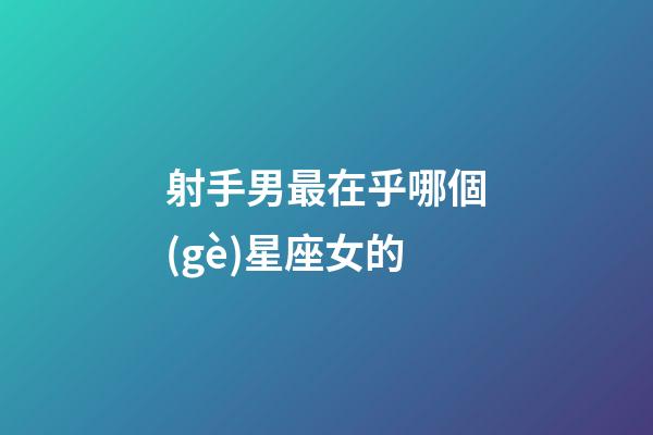 射手男最在乎哪個(gè)星座女的-第1張-星座運(yùn)勢(shì)-玄機(jī)派