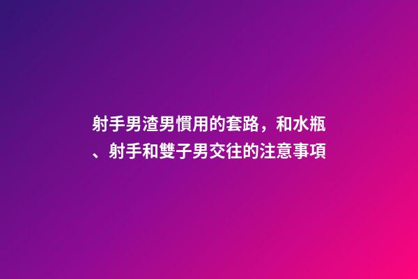 射手男渣男慣用的套路，和水瓶、射手和雙子男交往的注意事項-第1張-觀點-玄機派