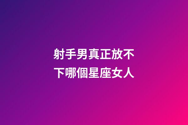 射手男真正放不下哪個星座女人-第1張-星座運勢-玄機派
