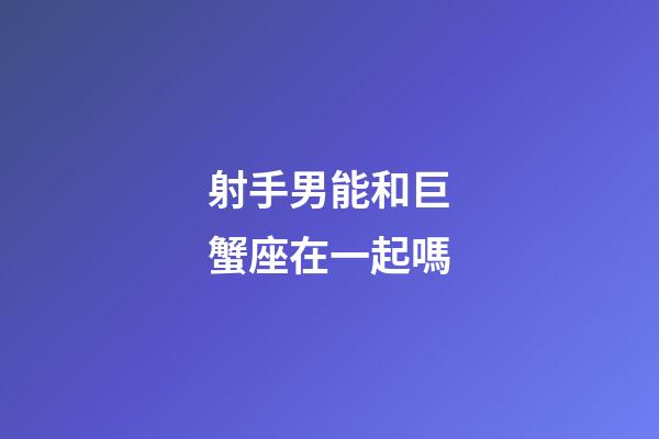 射手男能和巨蟹座在一起嗎-第1張-星座運勢-玄機派