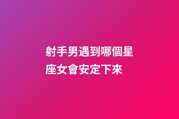射手男遇到哪個星座女會安定下來-第1張-星座運勢-玄機派