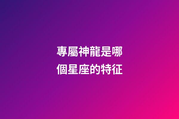 專屬神龍是哪個星座的特征-第1張-星座運勢-玄機派