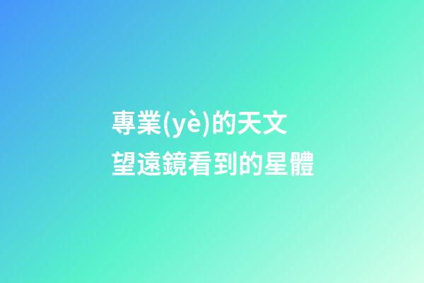 專業(yè)的天文望遠鏡看到的星體-第1張-星座運勢-玄機派