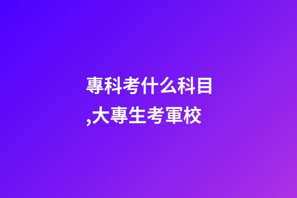 專科考什么科目,大專生考軍校-第1張-觀點-玄機派
