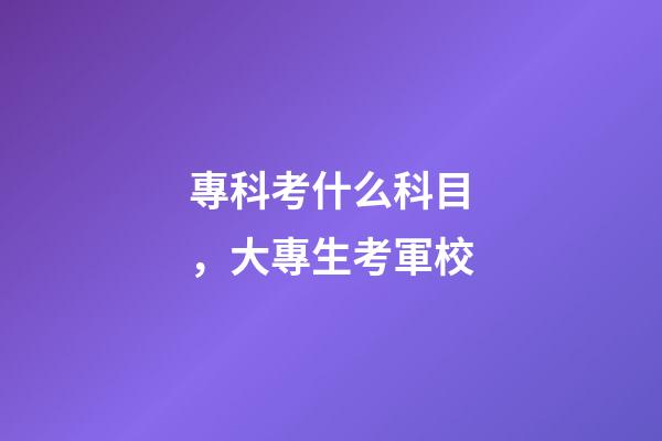 專科考什么科目，大專生考軍校-第1張-觀點-玄機派