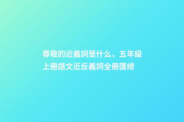 尊敬的近義詞是什么，五年級上冊語文近反義詞全冊匯總