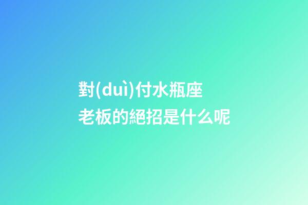 對(duì)付水瓶座老板的絕招是什么呢-第1張-星座運(yùn)勢(shì)-玄機(jī)派