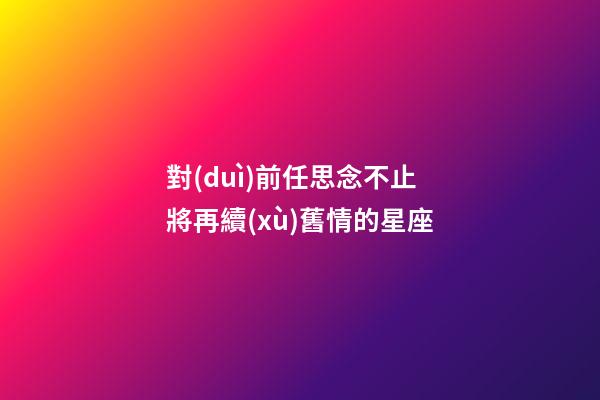 對(duì)前任思念不止將再續(xù)舊情的星座-第1張-星座運(yùn)勢(shì)-玄機(jī)派