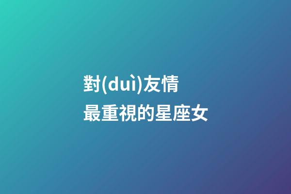 對(duì)友情最重視的星座女-第1張-星座運(yùn)勢(shì)-玄機(jī)派