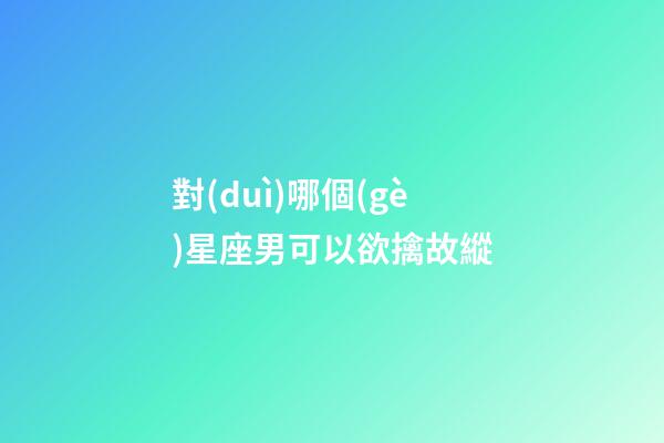 對(duì)哪個(gè)星座男可以欲擒故縱-第1張-星座運(yùn)勢(shì)-玄機(jī)派