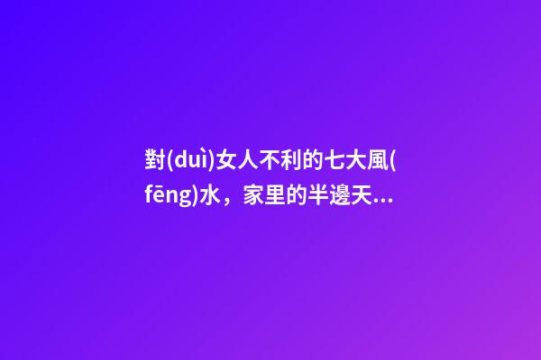 對(duì)女人不利的七大風(fēng)水，家里的半邊天垮不得