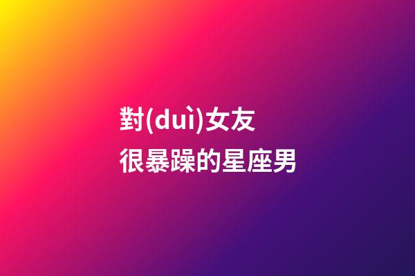 對(duì)女友很暴躁的星座男-第1張-星座運(yùn)勢(shì)-玄機(jī)派