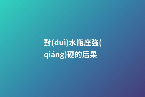 對(duì)水瓶座強(qiáng)硬的后果-第1張-星座運(yùn)勢(shì)-玄機(jī)派