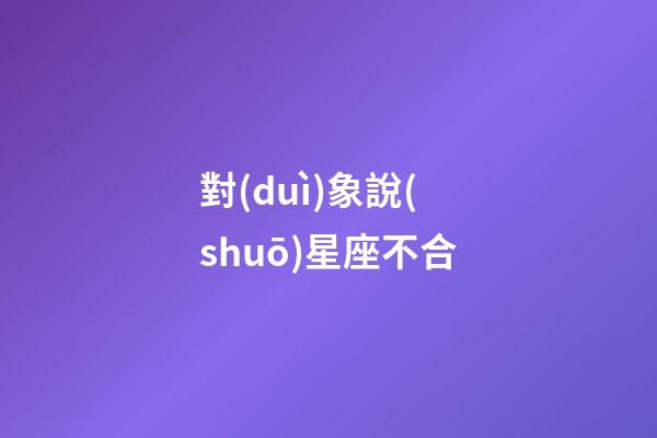 對(duì)象說(shuō)星座不合-第1張-星座運(yùn)勢(shì)-玄機(jī)派