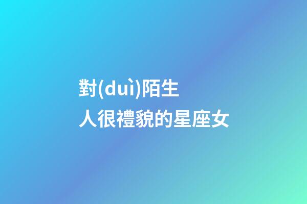 對(duì)陌生人很禮貌的星座女