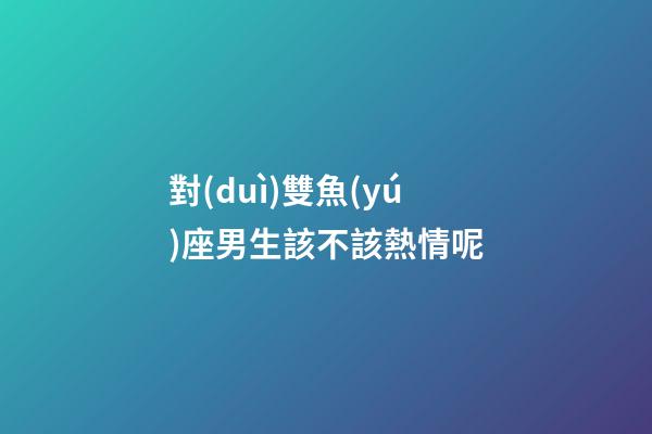 對(duì)雙魚(yú)座男生該不該熱情呢-第1張-星座運(yùn)勢(shì)-玄機(jī)派