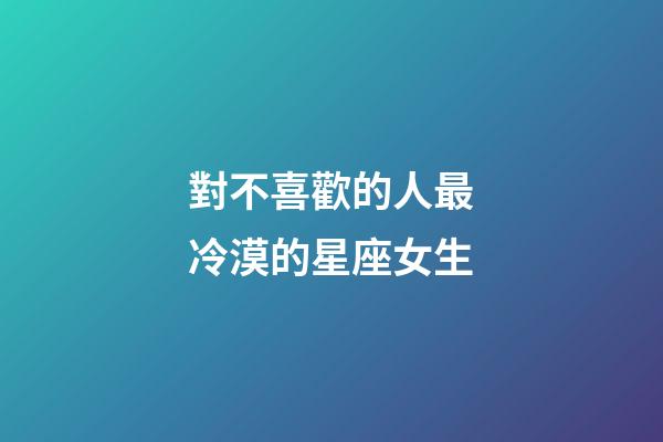 對不喜歡的人最冷漠的星座女生-第1張-星座運勢-玄機派