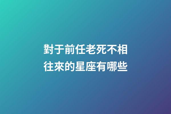 對于前任老死不相往來的星座有哪些-第1張-星座運勢-玄機派