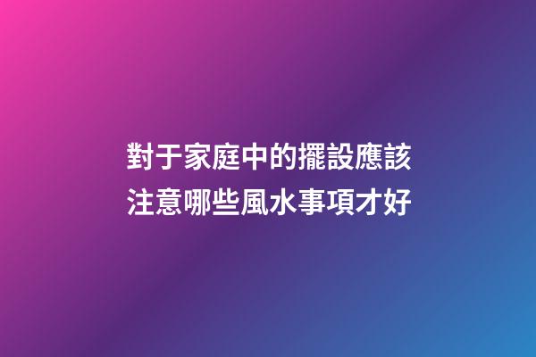 對于家庭中的擺設應該注意哪些風水事項才好