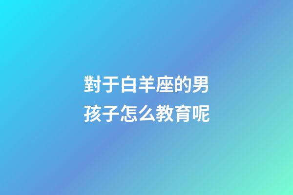 對于白羊座的男孩子怎么教育呢-第1張-星座運勢-玄機派