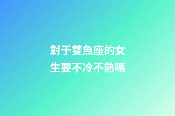 對于雙魚座的女生要不冷不熱嗎-第1張-星座運勢-玄機派