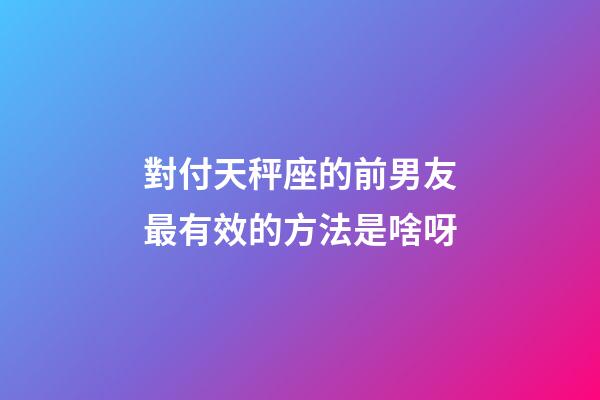 對付天秤座的前男友最有效的方法是啥呀-第1張-星座運勢-玄機派