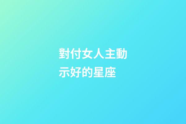 對付女人主動示好的星座-第1張-星座運勢-玄機派