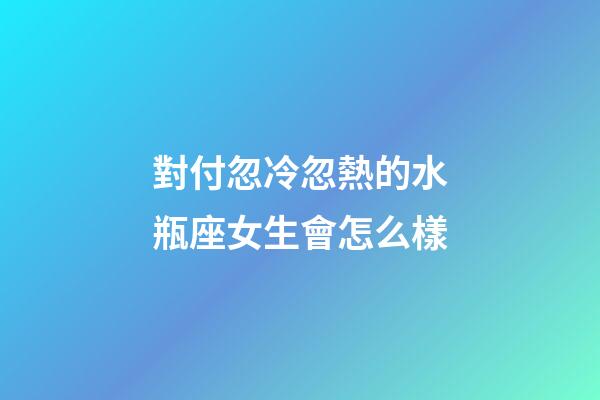 對付忽冷忽熱的水瓶座女生會怎么樣-第1張-星座運勢-玄機派