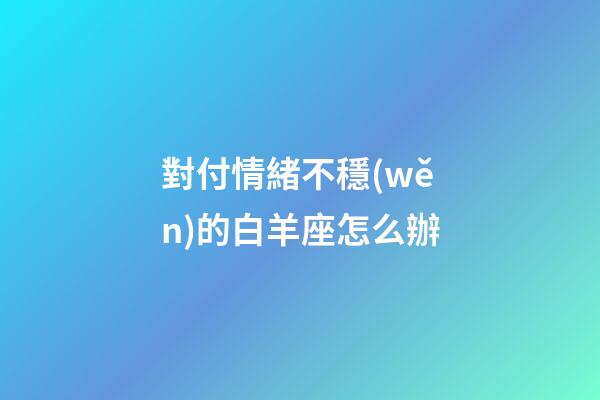 對付情緒不穩(wěn)的白羊座怎么辦-第1張-星座運勢-玄機派