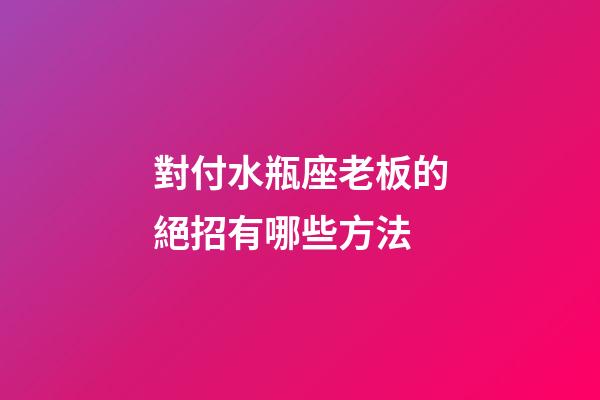 對付水瓶座老板的絕招有哪些方法-第1張-星座運勢-玄機派