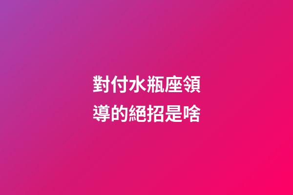對付水瓶座領導的絕招是啥-第1張-星座運勢-玄機派